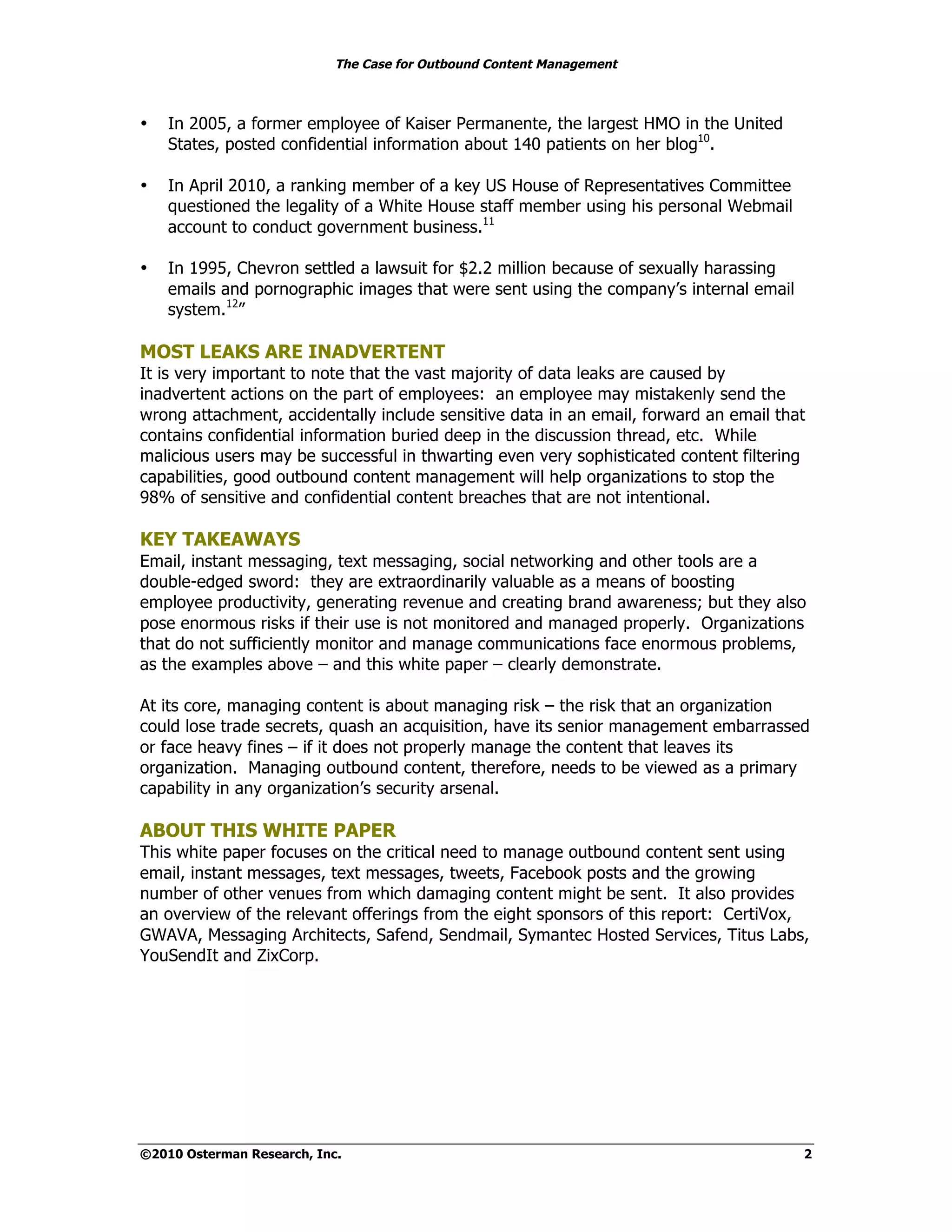 The Case for Outbound Content Management



•   In 2005, a former employee of Kaiser Permanente, the largest HMO in the United
    States, posted confidential information about 140 patients on her blog10.

•   In April 2010, a ranking member of a key US House of Representatives Committee
    questioned the legality of a White House staff member using his personal Webmail
    account to conduct government business.11

•   In 1995, Chevron settled a lawsuit for $2.2 million because of sexually harassing
    emails and pornographic images that were sent using the company’s internal email
    system.12”

MOST LEAKS ARE INADVERTENT
It is very important to note that the vast majority of data leaks are caused by
inadvertent actions on the part of employees: an employee may mistakenly send the
wrong attachment, accidentally include sensitive data in an email, forward an email that
contains confidential information buried deep in the discussion thread, etc. While
malicious users may be successful in thwarting even very sophisticated content filtering
capabilities, good outbound content management will help organizations to stop the
98% of sensitive and confidential content breaches that are not intentional.

KEY TAKEAWAYS
Email, instant messaging, text messaging, social networking and other tools are a
double-edged sword: they are extraordinarily valuable as a means of boosting
employee productivity, generating revenue and creating brand awareness; but they also
pose enormous risks if their use is not monitored and managed properly. Organizations
that do not sufficiently monitor and manage communications face enormous problems,
as the examples above – and this white paper – clearly demonstrate.

At its core, managing content is about managing risk – the risk that an organization
could lose trade secrets, quash an acquisition, have its senior management embarrassed
or face heavy fines – if it does not properly manage the content that leaves its
organization. Managing outbound content, therefore, needs to be viewed as a primary
capability in any organization’s security arsenal.

ABOUT THIS WHITE PAPER
This white paper focuses on the critical need to manage outbound content sent using
email, instant messages, text messages, tweets, Facebook posts and the growing
number of other venues from which damaging content might be sent. It also provides
an overview of the relevant offerings from the eight sponsors of this report: CertiVox,
GWAVA, Messaging Architects, Safend, Sendmail, Symantec Hosted Services, Titus Labs,
YouSendIt and ZixCorp.




©2010 Osterman Research, Inc.                                                           2
 