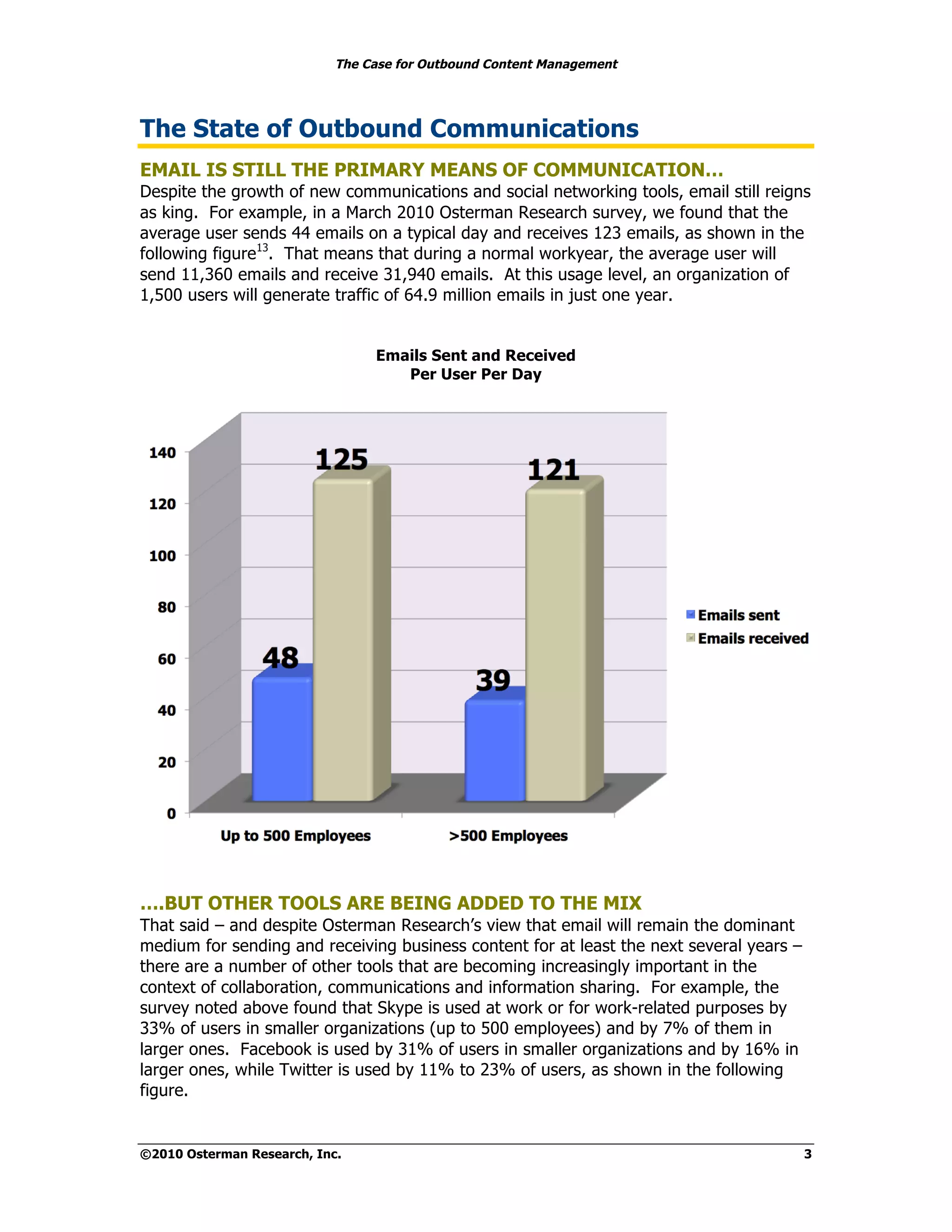 The Case for Outbound Content Management




The State of Outbound Communications
EMAIL IS STILL THE PRIMARY MEANS OF COMMUNICATION…
Despite the growth of new communications and social networking tools, email still reigns
as king. For example, in a March 2010 Osterman Research survey, we found that the
average user sends 44 emails on a typical day and receives 123 emails, as shown in the
following figure13. That means that during a normal workyear, the average user will
send 11,360 emails and receive 31,940 emails. At this usage level, an organization of
1,500 users will generate traffic of 64.9 million emails in just one year.


                                 Emails Sent and Received
                                    Per User Per Day




….BUT OTHER TOOLS ARE BEING ADDED TO THE MIX
That said – and despite Osterman Research’s view that email will remain the dominant
medium for sending and receiving business content for at least the next several years –
there are a number of other tools that are becoming increasingly important in the
context of collaboration, communications and information sharing. For example, the
survey noted above found that Skype is used at work or for work-related purposes by
33% of users in smaller organizations (up to 500 employees) and by 7% of them in
larger ones. Facebook is used by 31% of users in smaller organizations and by 16% in
larger ones, while Twitter is used by 11% to 23% of users, as shown in the following
figure.


©2010 Osterman Research, Inc.                                                             3
 