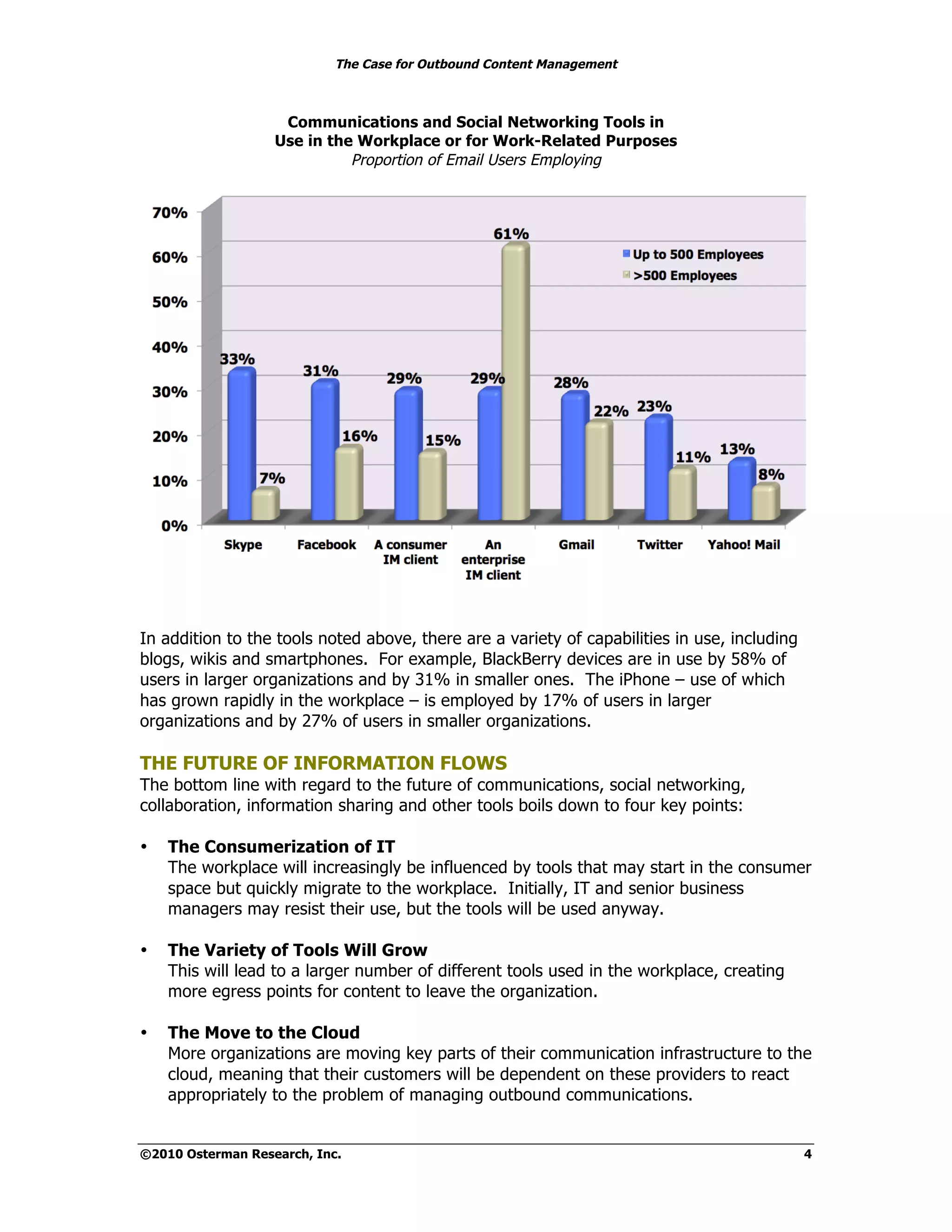 The Case for Outbound Content Management



                    Communications and Social Networking Tools in
                   Use in the Workplace or for Work-Related Purposes
                             Proportion of Email Users Employing




In addition to the tools noted above, there are a variety of capabilities in use, including
blogs, wikis and smartphones. For example, BlackBerry devices are in use by 58% of
users in larger organizations and by 31% in smaller ones. The iPhone – use of which
has grown rapidly in the workplace – is employed by 17% of users in larger
organizations and by 27% of users in smaller organizations.

THE FUTURE OF INFORMATION FLOWS
The bottom line with regard to the future of communications, social networking,
collaboration, information sharing and other tools boils down to four key points:

•   The Consumerization of IT
    The workplace will increasingly be influenced by tools that may start in the consumer
    space but quickly migrate to the workplace. Initially, IT and senior business
    managers may resist their use, but the tools will be used anyway.

•   The Variety of Tools Will Grow
    This will lead to a larger number of different tools used in the workplace, creating
    more egress points for content to leave the organization.

•   The Move to the Cloud
    More organizations are moving key parts of their communication infrastructure to the
    cloud, meaning that their customers will be dependent on these providers to react
    appropriately to the problem of managing outbound communications.


©2010 Osterman Research, Inc.                                                                 4
 