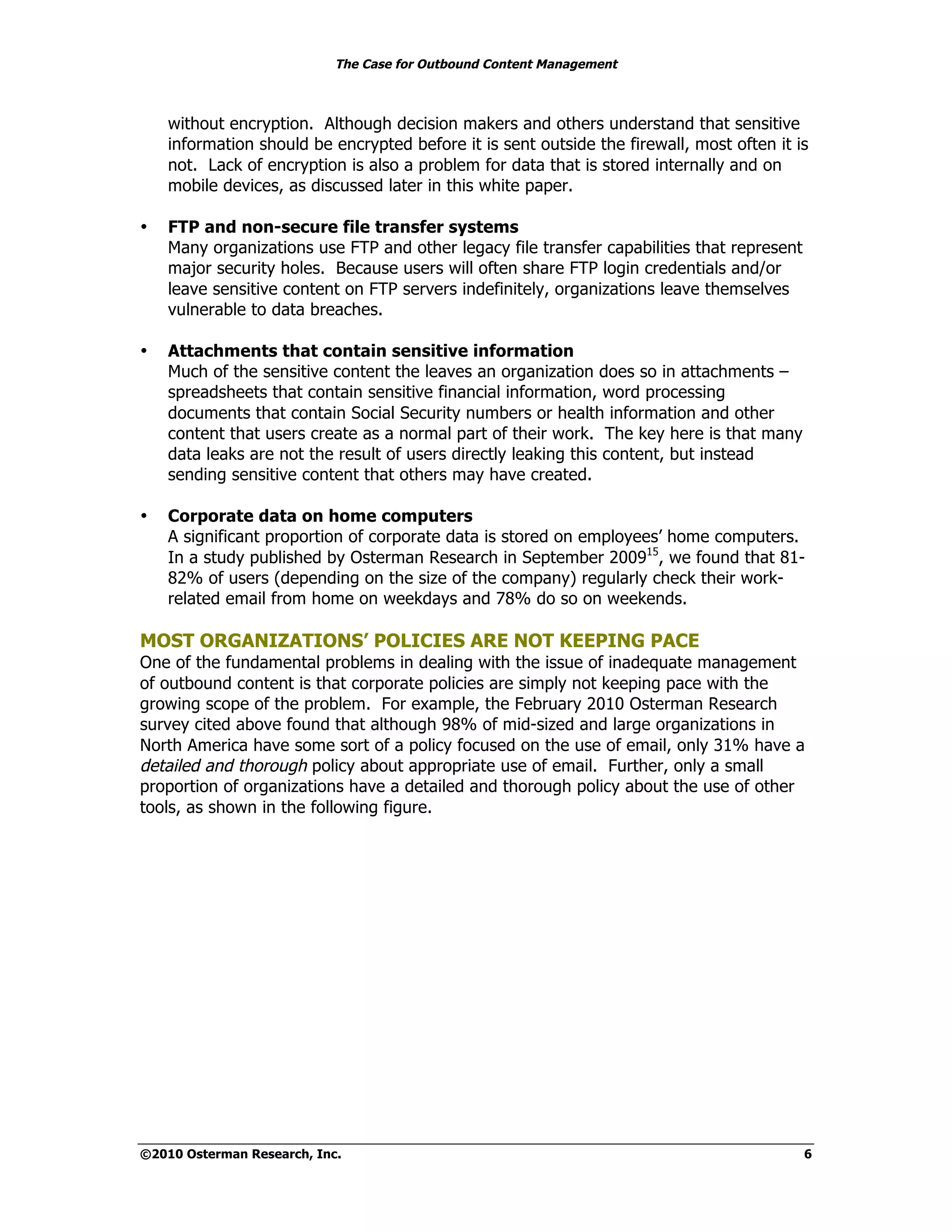 The Case for Outbound Content Management



    without encryption. Although decision makers and others understand that sensitive
    information should be encrypted before it is sent outside the firewall, most often it is
    not. Lack of encryption is also a problem for data that is stored internally and on
    mobile devices, as discussed later in this white paper.

•   FTP and non-secure file transfer systems
    Many organizations use FTP and other legacy file transfer capabilities that represent
    major security holes. Because users will often share FTP login credentials and/or
    leave sensitive content on FTP servers indefinitely, organizations leave themselves
    vulnerable to data breaches.

•   Attachments that contain sensitive information
    Much of the sensitive content the leaves an organization does so in attachments –
    spreadsheets that contain sensitive financial information, word processing
    documents that contain Social Security numbers or health information and other
    content that users create as a normal part of their work. The key here is that many
    data leaks are not the result of users directly leaking this content, but instead
    sending sensitive content that others may have created.

•   Corporate data on home computers
    A significant proportion of corporate data is stored on employees’ home computers.
    In a study published by Osterman Research in September 200915, we found that 81-
    82% of users (depending on the size of the company) regularly check their work-
    related email from home on weekdays and 78% do so on weekends.

MOST ORGANIZATIONS’ POLICIES ARE NOT KEEPING PACE
One of the fundamental problems in dealing with the issue of inadequate management
of outbound content is that corporate policies are simply not keeping pace with the
growing scope of the problem. For example, the February 2010 Osterman Research
survey cited above found that although 98% of mid-sized and large organizations in
North America have some sort of a policy focused on the use of email, only 31% have a
detailed and thorough policy about appropriate use of email. Further, only a small
proportion of organizations have a detailed and thorough policy about the use of other
tools, as shown in the following figure.




©2010 Osterman Research, Inc.                                                               6
 