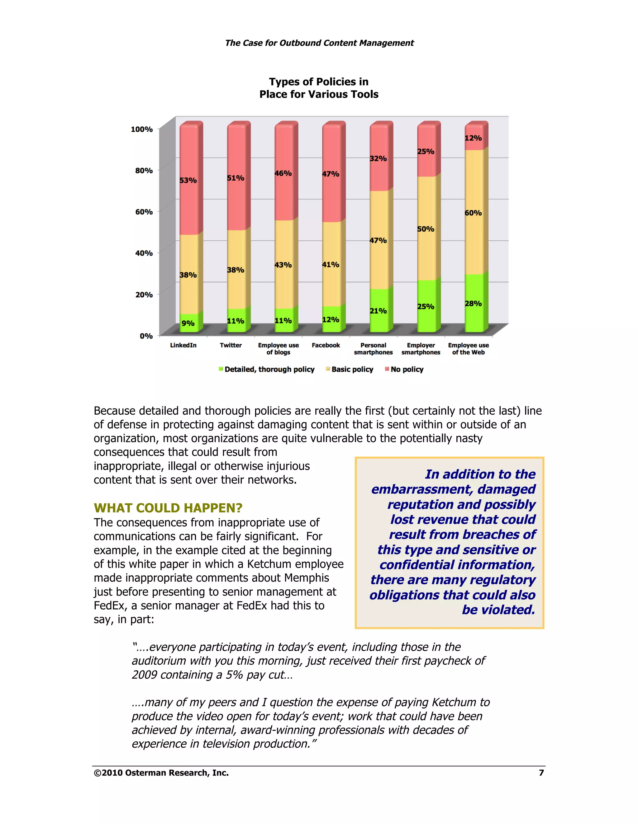 The Case for Outbound Content Management



                                     Types of Policies in
                                   Place for Various Tools




Because detailed and thorough policies are really the first (but certainly not the last) line
of defense in protecting against damaging content that is sent within or outside of an
organization, most organizations are quite vulnerable to the potentially nasty
consequences that could result from
inappropriate, illegal or otherwise injurious
content that is sent over their networks.                          In addition to the
                                                          embarrassment, damaged
WHAT COULD HAPPEN?                                           reputation and possibly
The consequences from inappropriate use of                    lost revenue that could
communications can be fairly significant. For                result from breaches of
example, in the example cited at the beginning             this type and sensitive or
of this white paper in which a Ketchum employee            confidential information,
made inappropriate comments about Memphis                 there are many regulatory
just before presenting to senior management at            obligations that could also
FedEx, a senior manager at FedEx had this to                             be violated.
say, in part:

        “….everyone participating in today’s event, including those in the
        auditorium with you this morning, just received their first paycheck of
        2009 containing a 5% pay cut…

        ….many of my peers and I question the expense of paying Ketchum to
        produce the video open for today’s event; work that could have been
        achieved by internal, award-winning professionals with decades of
        experience in television production.”

©2010 Osterman Research, Inc.                                                               7
 