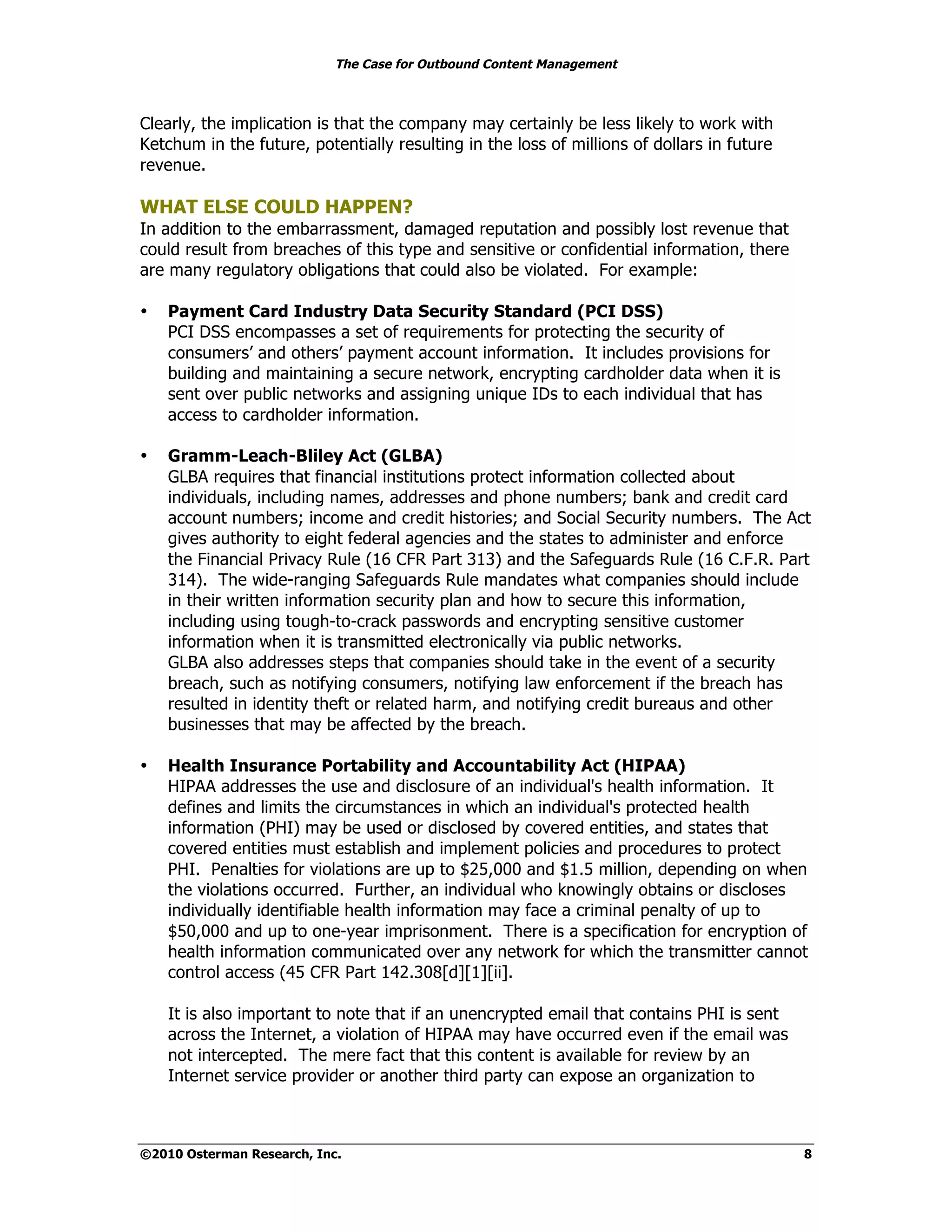 The Case for Outbound Content Management



Clearly, the implication is that the company may certainly be less likely to work with
Ketchum in the future, potentially resulting in the loss of millions of dollars in future
revenue.

WHAT ELSE COULD HAPPEN?
In addition to the embarrassment, damaged reputation and possibly lost revenue that
could result from breaches of this type and sensitive or confidential information, there
are many regulatory obligations that could also be violated. For example:

•   Payment Card Industry Data Security Standard (PCI DSS)
    PCI DSS encompasses a set of requirements for protecting the security of
    consumers’ and others’ payment account information. It includes provisions for
    building and maintaining a secure network, encrypting cardholder data when it is
    sent over public networks and assigning unique IDs to each individual that has
    access to cardholder information.

•   Gramm-Leach-Bliley Act (GLBA)
    GLBA requires that financial institutions protect information collected about
    individuals, including names, addresses and phone numbers; bank and credit card
    account numbers; income and credit histories; and Social Security numbers. The Act
    gives authority to eight federal agencies and the states to administer and enforce
    the Financial Privacy Rule (16 CFR Part 313) and the Safeguards Rule (16 C.F.R. Part
    314). The wide-ranging Safeguards Rule mandates what companies should include
    in their written information security plan and how to secure this information,
    including using tough-to-crack passwords and encrypting sensitive customer
    information when it is transmitted electronically via public networks.
    GLBA also addresses steps that companies should take in the event of a security
    breach, such as notifying consumers, notifying law enforcement if the breach has
    resulted in identity theft or related harm, and notifying credit bureaus and other
    businesses that may be affected by the breach.

•   Health Insurance Portability and Accountability Act (HIPAA)
    HIPAA addresses the use and disclosure of an individual's health information. It
    defines and limits the circumstances in which an individual's protected health
    information (PHI) may be used or disclosed by covered entities, and states that
    covered entities must establish and implement policies and procedures to protect
    PHI. Penalties for violations are up to $25,000 and $1.5 million, depending on when
    the violations occurred. Further, an individual who knowingly obtains or discloses
    individually identifiable health information may face a criminal penalty of up to
    $50,000 and up to one-year imprisonment. There is a specification for encryption of
    health information communicated over any network for which the transmitter cannot
    control access (45 CFR Part 142.308[d][1][ii].

    It is also important to note that if an unencrypted email that contains PHI is sent
    across the Internet, a violation of HIPAA may have occurred even if the email was
    not intercepted. The mere fact that this content is available for review by an
    Internet service provider or another third party can expose an organization to



©2010 Osterman Research, Inc.                                                               8
 