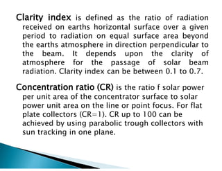 Clarity index is defined as the ratio of radiation
received on earths horizontal surface over a given
period to radiation on equal surface area beyond
the earths atmosphere in direction perpendicular to
the beam. It depends upon the clarity of
atmosphere for the passage of solar beam
radiation. Clarity index can be between 0.1 to 0.7.
Concentration ratio (CR) is the ratio f solar power
per unit area of the concentrator surface to solar
power unit area on the line or point focus. For flat
plate collectors (CR=1). CR up to 100 can be
achieved by using parabolic trough collectors with
sun tracking in one plane.
 