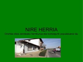 ORORBIA NIRE HERRIA Ororbia oltza zendeako herriburua eta kontzejurik populatuena da. 