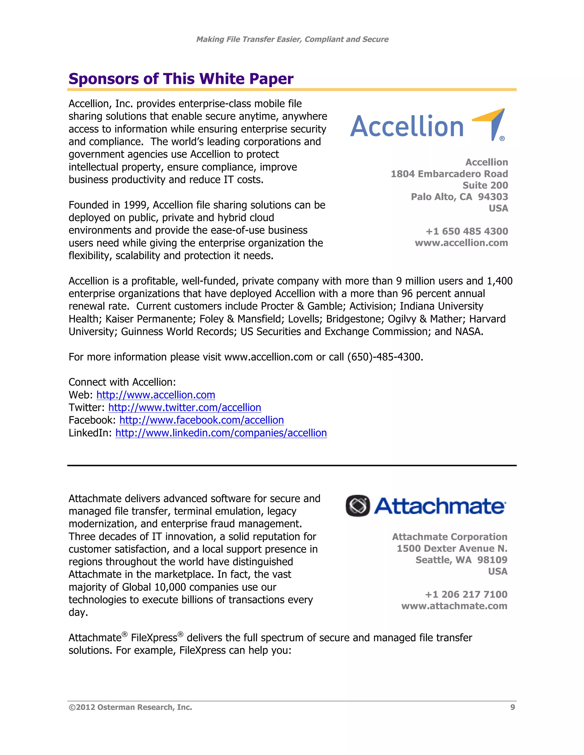 Making File Transfer Easier, Compliant and Secure




Sponsors of This White Paper
Accellion, Inc. provides enterprise-class mobile file
sharing solutions that enable secure anytime, anywhere
access to information while ensuring enterprise security
and compliance. The world’s leading corporations and                                                           !

government agencies use Accellion to protect
                                                                                                   Accellion
intellectual property, ensure compliance, improve
                                                                                    1804 Embarcadero Road
business productivity and reduce IT costs.
                                                                                                   Suite 200
                                                                                       Palo Alto, CA 94303
Founded in 1999, Accellion file sharing solutions can be                                                 USA
deployed on public, private and hybrid cloud
environments and provide the ease-of-use business                                        +1 650 485 4300
users need while giving the enterprise organization the                                 www.accellion.com!
flexibility, scalability and protection it needs.

Accellion is a profitable, well-funded, private company with more than 9 million users and 1,400
enterprise organizations that have deployed Accellion with a more than 96 percent annual
renewal rate. Current customers include Procter & Gamble; Activision; Indiana University
Health; Kaiser Permanente; Foley & Mansfield; Lovells; Bridgestone; Ogilvy & Mather; Harvard
University; Guinness World Records; US Securities and Exchange Commission; and NASA.

For more information please visit www.accellion.com or call (650)-485-4300.

Connect with Accellion:
Web: http://www.accellion.com
Twitter: http://www.twitter.com/accellion
Facebook: http://www.facebook.com/accellion
LinkedIn: http://www.linkedin.com/companies/accellion




Attachmate delivers advanced software for secure and
managed file transfer, terminal emulation, legacy                                                            !
modernization, and enterprise fraud management.
Three decades of IT innovation, a solid reputation for                              Attachmate Corporation
customer satisfaction, and a local support presence in                               1500 Dexter Avenue N.
regions throughout the world have distinguished                                          Seattle, WA 98109
Attachmate in the marketplace. In fact, the vast                                                       USA
majority of Global 10,000 companies use our
                                                                                         +1 206 217 7100
technologies to execute billions of transactions every
                                                                                      www.attachmate.com!
day.

Attachmate® FileXpress® delivers the full spectrum of secure and managed file transfer
solutions. For example, FileXpress can help you:




©2012 Osterman Research, Inc.                                                                                      9
 