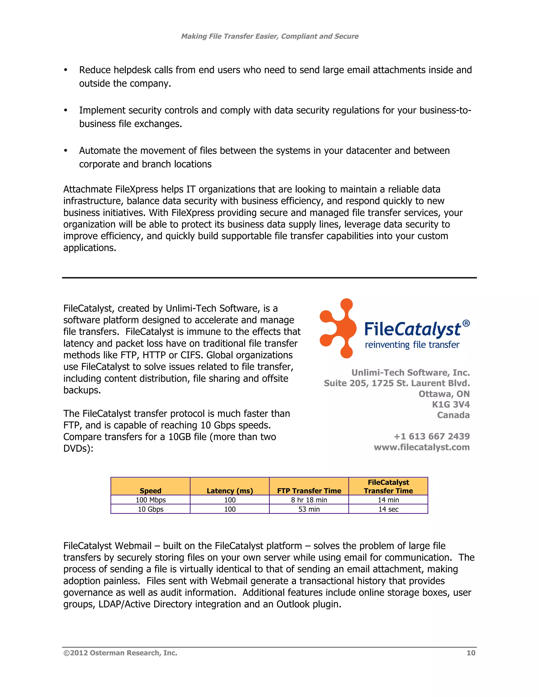 Making File Transfer Easier, Compliant and Secure



•   Reduce helpdesk calls from end users who need to send large email attachments inside and
    outside the company.

•   Implement security controls and comply with data security regulations for your business-to-
    business file exchanges.

•   Automate the movement of files between the systems in your datacenter and between
    corporate and branch locations

Attachmate FileXpress helps IT organizations that are looking to maintain a reliable data
infrastructure, balance data security with business efficiency, and respond quickly to new
business initiatives. With FileXpress providing secure and managed file transfer services, your
organization will be able to protect its business data supply lines, leverage data security to
improve efficiency, and quickly build supportable file transfer capabilities into your custom
applications.




FileCatalyst, created by Unlimi-Tech Software, is a
software platform designed to accelerate and manage
file transfers. FileCatalyst is immune to the effects that
latency and packet loss have on traditional file transfer
methods like FTP, HTTP or CIFS. Global organizations                                                       !
                                                                                                           !
use FileCatalyst to solve issues related to file transfer,
                                                                             Unlimi-Tech Software, Inc.
including content distribution, file sharing and offsite               Suite 205, 1725 St. Laurent Blvd.
backups.                                                                                    Ottawa, ON
                                                                                               K1G 3V4
The FileCatalyst transfer protocol is much faster than                                          Canada
FTP, and is capable of reaching 10 Gbps speeds.
Compare transfers for a 10GB file (more than two                                        +1 613 667 2439
DVDs):                                                                                www.filecatalyst.com!


                                                                                     FileCatalyst
                   Speed               Latency (ms)       FTP Transfer Time         Transfer Time
                  100 Mbps                 100               8 hr 18 min                14 min
                   10 Gbps                 100                  53 min                   14 sec




FileCatalyst Webmail – built on the FileCatalyst platform – solves the problem of large file
transfers by securely storing files on your own server while using email for communication. The
process of sending a file is virtually identical to that of sending an email attachment, making
adoption painless. Files sent with Webmail generate a transactional history that provides
governance as well as audit information. Additional features include online storage boxes, user
groups, LDAP/Active Directory integration and an Outlook plugin.




©2012 Osterman Research, Inc.                                                                            10
 