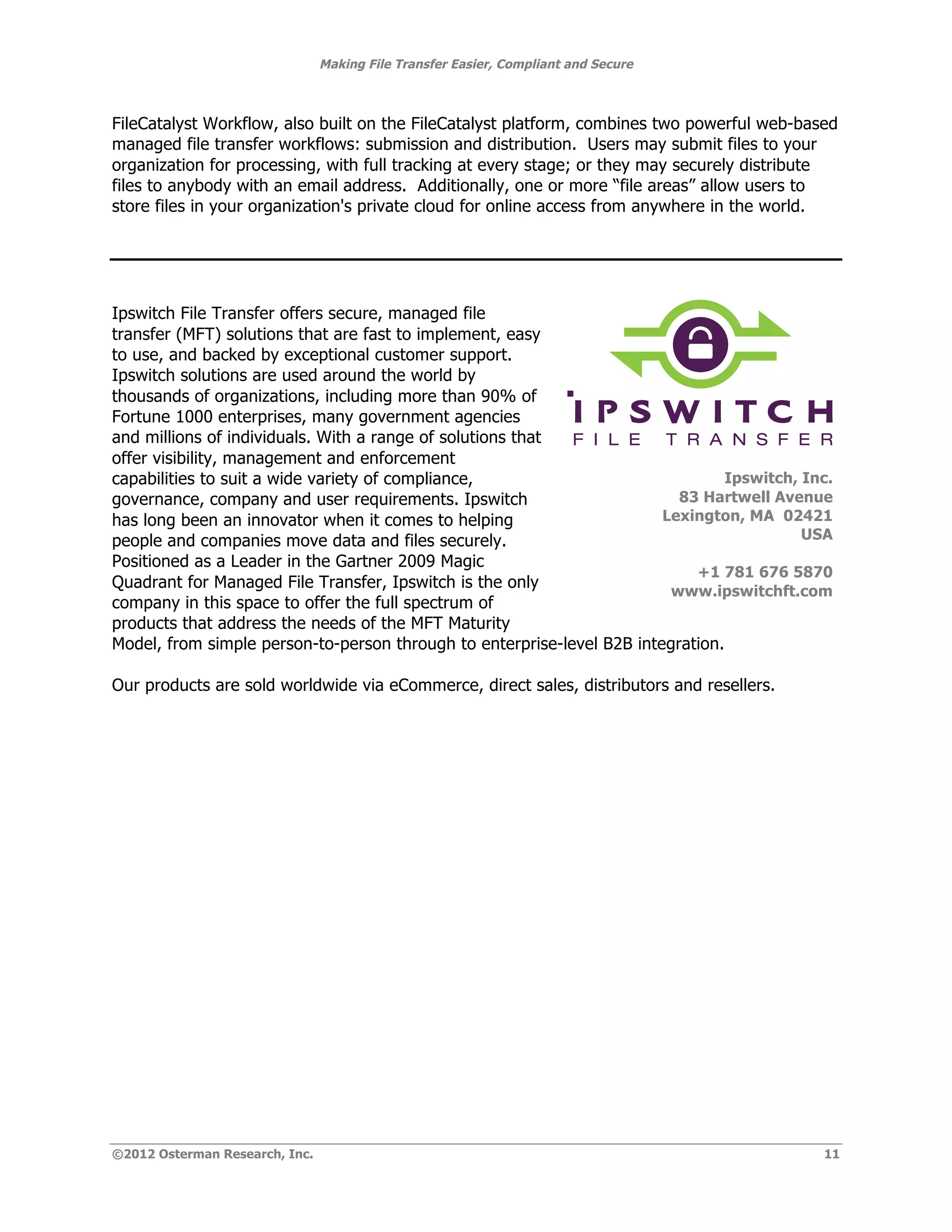 Making File Transfer Easier, Compliant and Secure



FileCatalyst Workflow, also built on the FileCatalyst platform, combines two powerful web-based
managed file transfer workflows: submission and distribution. Users may submit files to your
organization for processing, with full tracking at every stage; or they may securely distribute
files to anybody with an email address. Additionally, one or more “file areas” allow users to
store files in your organization's private cloud for online access from anywhere in the world.




Ipswitch File Transfer offers secure, managed file
transfer (MFT) solutions that are fast to implement, easy
to use, and backed by exceptional customer support.
Ipswitch solutions are used around the world by
thousands of organizations, including more than 90% of
Fortune 1000 enterprises, many government agencies
and millions of individuals. With a range of solutions that                                     !
offer visibility, management and enforcement
capabilities to suit a wide variety of compliance,                               Ipswitch, Inc.
governance, company and user requirements. Ipswitch                       83 Hartwell Avenue
has long been an innovator when it comes to helping                     Lexington, MA 02421
people and companies move data and files securely.                                         USA
Positioned as a Leader in the Gartner 2009 Magic
                                                                            +1 781 676 5870
Quadrant for Managed File Transfer, Ipswitch is the only
                                                                         www.ipswitchft.com!
company in this space to offer the full spectrum of
products that address the needs of the MFT Maturity
Model, from simple person-to-person through to enterprise-level B2B integration.

Our products are sold worldwide via eCommerce, direct sales, distributors and resellers.




©2012 Osterman Research, Inc.                                                                  11
 