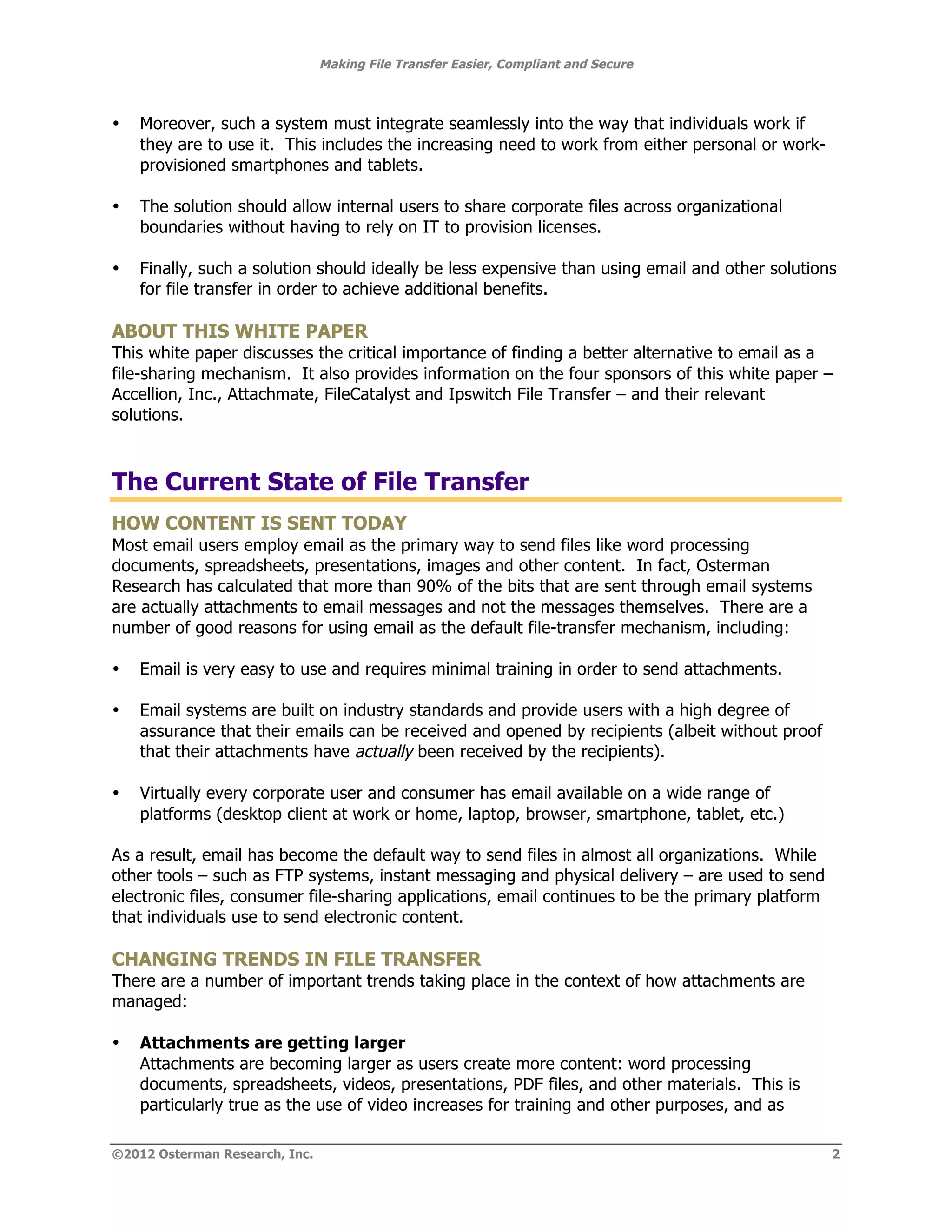 Making File Transfer Easier, Compliant and Secure



•   Moreover, such a system must integrate seamlessly into the way that individuals work if
    they are to use it. This includes the increasing need to work from either personal or work-
    provisioned smartphones and tablets.

•   The solution should allow internal users to share corporate files across organizational
    boundaries without having to rely on IT to provision licenses.

•   Finally, such a solution should ideally be less expensive than using email and other solutions
    for file transfer in order to achieve additional benefits.

ABOUT THIS WHITE PAPER
This white paper discusses the critical importance of finding a better alternative to email as a
file-sharing mechanism. It also provides information on the four sponsors of this white paper –
Accellion, Inc., Attachmate, FileCatalyst and Ipswitch File Transfer – and their relevant
solutions.



The Current State of File Transfer
HOW CONTENT IS SENT TODAY
Most email users employ email as the primary way to send files like word processing
documents, spreadsheets, presentations, images and other content. In fact, Osterman
Research has calculated that more than 90% of the bits that are sent through email systems
are actually attachments to email messages and not the messages themselves. There are a
number of good reasons for using email as the default file-transfer mechanism, including:

•   Email is very easy to use and requires minimal training in order to send attachments.

•   Email systems are built on industry standards and provide users with a high degree of
    assurance that their emails can be received and opened by recipients (albeit without proof
    that their attachments have actually been received by the recipients).

•   Virtually every corporate user and consumer has email available on a wide range of
    platforms (desktop client at work or home, laptop, browser, smartphone, tablet, etc.)

As a result, email has become the default way to send files in almost all organizations. While
other tools – such as FTP systems, instant messaging and physical delivery – are used to send
electronic files, consumer file-sharing applications, email continues to be the primary platform
that individuals use to send electronic content.

CHANGING TRENDS IN FILE TRANSFER
There are a number of important trends taking place in the context of how attachments are
managed:

•   Attachments are getting larger
    Attachments are becoming larger as users create more content: word processing
    documents, spreadsheets, videos, presentations, PDF files, and other materials. This is
    particularly true as the use of video increases for training and other purposes, and as

©2012 Osterman Research, Inc.                                                                      2
 