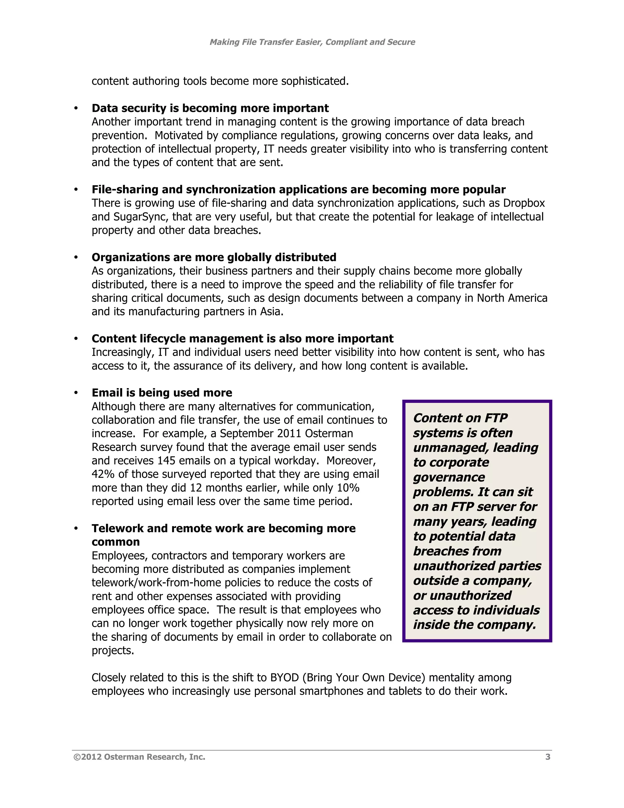 Making File Transfer Easier, Compliant and Secure



    content authoring tools become more sophisticated.

•   Data security is becoming more important
    Another important trend in managing content is the growing importance of data breach
    prevention. Motivated by compliance regulations, growing concerns over data leaks, and
    protection of intellectual property, IT needs greater visibility into who is transferring content
    and the types of content that are sent.

•   File-sharing and synchronization applications are becoming more popular
    There is growing use of file-sharing and data synchronization applications, such as Dropbox
    and SugarSync, that are very useful, but that create the potential for leakage of intellectual
    property and other data breaches.

•   Organizations are more globally distributed
    As organizations, their business partners and their supply chains become more globally
    distributed, there is a need to improve the speed and the reliability of file transfer for
    sharing critical documents, such as design documents between a company in North America
    and its manufacturing partners in Asia.

•   Content lifecycle management is also more important
    Increasingly, IT and individual users need better visibility into how content is sent, who has
    access to it, the assurance of its delivery, and how long content is available.

•   Email is being used more
    Although there are many alternatives for communication,
    collaboration and file transfer, the use of email continues to              Content on FTP
    increase. For example, a September 2011 Osterman                            systems is often
    Research survey found that the average email user sends                     unmanaged, leading
    and receives 145 emails on a typical workday. Moreover,                     to corporate
    42% of those surveyed reported that they are using email                    governance
    more than they did 12 months earlier, while only 10%                        problems. It can sit
    reported using email less over the same time period.
                                                                                on an FTP server for
                                                                                many years, leading
•   Telework and remote work are becoming more
    common                                                                      to potential data
    Employees, contractors and temporary workers are                            breaches from
    becoming more distributed as companies implement                            unauthorized parties
    telework/work-from-home policies to reduce the costs of                     outside a company,
    rent and other expenses associated with providing                           or unauthorized
    employees office space. The result is that employees who                    access to individuals
    can no longer work together physically now rely more on                     inside the company.
    the sharing of documents by email in order to collaborate on
    projects.

    Closely related to this is the shift to BYOD (Bring Your Own Device) mentality among
    employees who increasingly use personal smartphones and tablets to do their work.




©2012 Osterman Research, Inc.                                                                           3
 