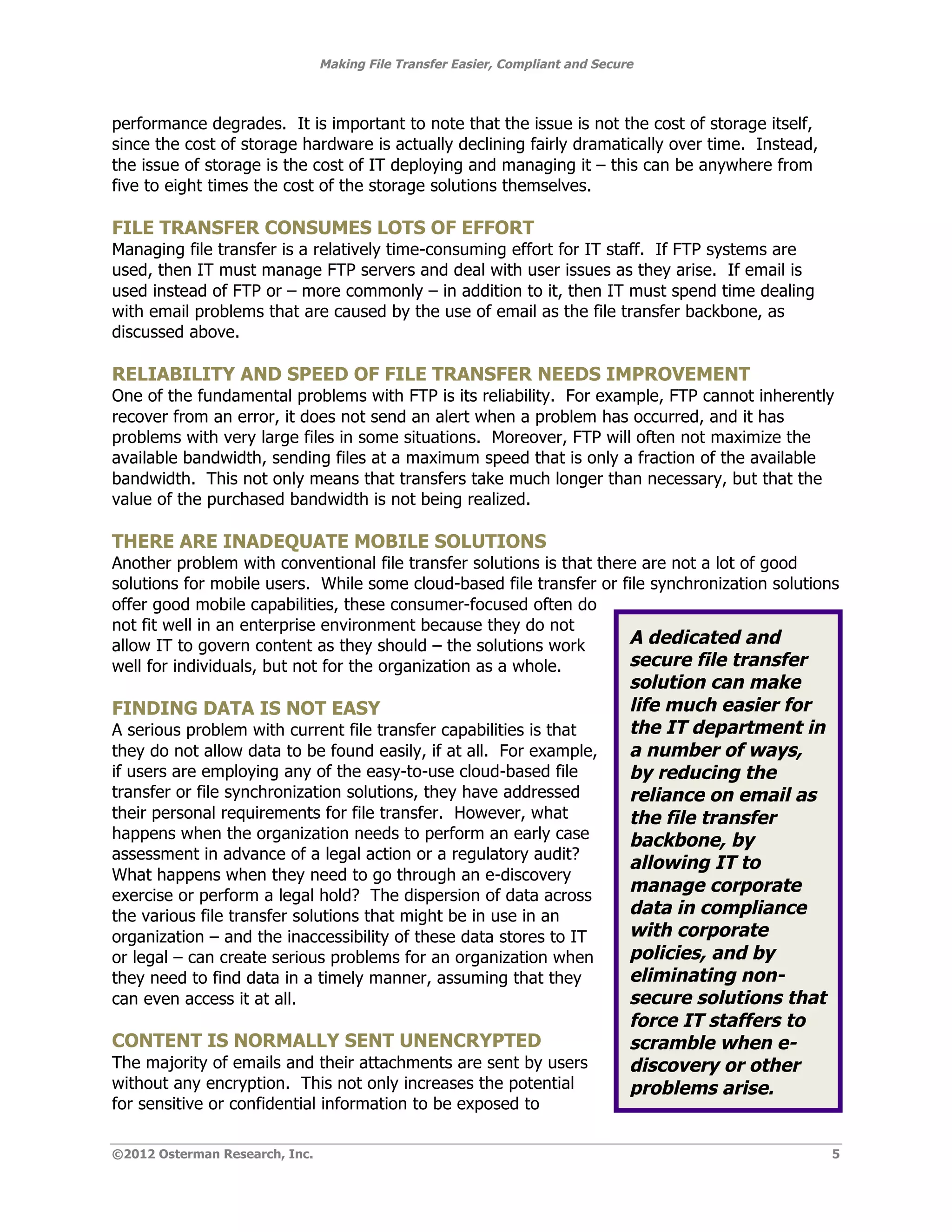 Making File Transfer Easier, Compliant and Secure



performance degrades. It is important to note that the issue is not the cost of storage itself,
since the cost of storage hardware is actually declining fairly dramatically over time. Instead,
the issue of storage is the cost of IT deploying and managing it – this can be anywhere from
five to eight times the cost of the storage solutions themselves.

FILE TRANSFER CONSUMES LOTS OF EFFORT
Managing file transfer is a relatively time-consuming effort for IT staff. If FTP systems are
used, then IT must manage FTP servers and deal with user issues as they arise. If email is
used instead of FTP or – more commonly – in addition to it, then IT must spend time dealing
with email problems that are caused by the use of email as the file transfer backbone, as
discussed above.

RELIABILITY AND SPEED OF FILE TRANSFER NEEDS IMPROVEMENT
One of the fundamental problems with FTP is its reliability. For example, FTP cannot inherently
recover from an error, it does not send an alert when a problem has occurred, and it has
problems with very large files in some situations. Moreover, FTP will often not maximize the
available bandwidth, sending files at a maximum speed that is only a fraction of the available
bandwidth. This not only means that transfers take much longer than necessary, but that the
value of the purchased bandwidth is not being realized.

THERE ARE INADEQUATE MOBILE SOLUTIONS
Another problem with conventional file transfer solutions is that there are not a lot of good
solutions for mobile users. While some cloud-based file transfer or file synchronization solutions
offer good mobile capabilities, these consumer-focused often do
not fit well in an enterprise environment because they do not
allow IT to govern content as they should – the solutions work        A dedicated and
well for individuals, but not for the organization as a whole.        secure file transfer
                                                                                solution can make
FINDING DATA IS NOT EASY                                                        life much easier for
A serious problem with current file transfer capabilities is that               the IT department in
they do not allow data to be found easily, if at all. For example,              a number of ways,
if users are employing any of the easy-to-use cloud-based file                  by reducing the
transfer or file synchronization solutions, they have addressed                 reliance on email as
their personal requirements for file transfer. However, what                    the file transfer
happens when the organization needs to perform an early case                    backbone, by
assessment in advance of a legal action or a regulatory audit?
                                                                                allowing IT to
What happens when they need to go through an e-discovery
exercise or perform a legal hold? The dispersion of data across
                                                                                manage corporate
the various file transfer solutions that might be in use in an                  data in compliance
organization – and the inaccessibility of these data stores to IT               with corporate
or legal – can create serious problems for an organization when                 policies, and by
they need to find data in a timely manner, assuming that they                   eliminating non-
can even access it at all.                                                      secure solutions that
                                                                                force IT staffers to
CONTENT IS NORMALLY SENT UNENCRYPTED                                            scramble when e-
The majority of emails and their attachments are sent by users                  discovery or other
without any encryption. This not only increases the potential                   problems arise.
for sensitive or confidential information to be exposed to

©2012 Osterman Research, Inc.                                                                           5
 