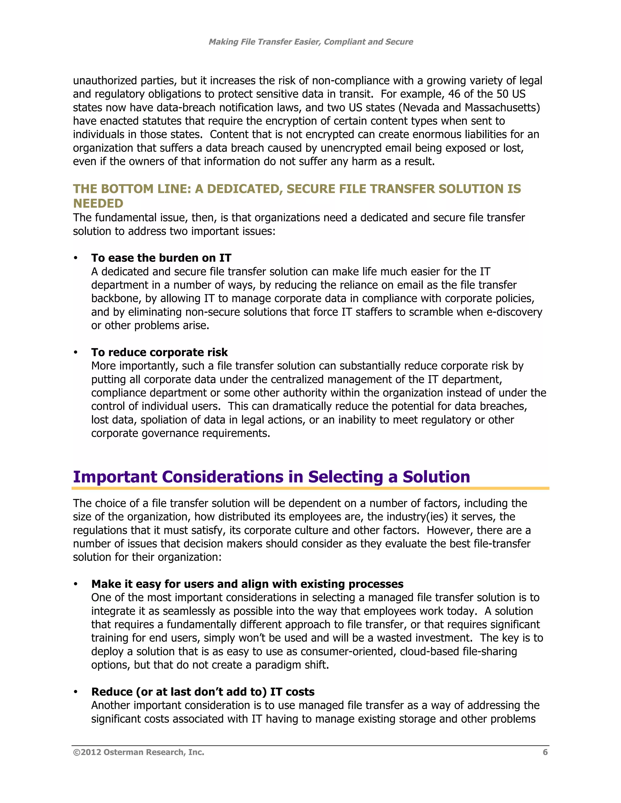 Making File Transfer Easier, Compliant and Secure



unauthorized parties, but it increases the risk of non-compliance with a growing variety of legal
and regulatory obligations to protect sensitive data in transit. For example, 46 of the 50 US
states now have data-breach notification laws, and two US states (Nevada and Massachusetts)
have enacted statutes that require the encryption of certain content types when sent to
individuals in those states. Content that is not encrypted can create enormous liabilities for an
organization that suffers a data breach caused by unencrypted email being exposed or lost,
even if the owners of that information do not suffer any harm as a result.

THE BOTTOM LINE: A DEDICATED, SECURE FILE TRANSFER SOLUTION IS
NEEDED
The fundamental issue, then, is that organizations need a dedicated and secure file transfer
solution to address two important issues:

•   To ease the burden on IT
    A dedicated and secure file transfer solution can make life much easier for the IT
    department in a number of ways, by reducing the reliance on email as the file transfer
    backbone, by allowing IT to manage corporate data in compliance with corporate policies,
    and by eliminating non-secure solutions that force IT staffers to scramble when e-discovery
    or other problems arise.

•   To reduce corporate risk
    More importantly, such a file transfer solution can substantially reduce corporate risk by
    putting all corporate data under the centralized management of the IT department,
    compliance department or some other authority within the organization instead of under the
    control of individual users. This can dramatically reduce the potential for data breaches,
    lost data, spoliation of data in legal actions, or an inability to meet regulatory or other
    corporate governance requirements.



Important Considerations in Selecting a Solution
The choice of a file transfer solution will be dependent on a number of factors, including the
size of the organization, how distributed its employees are, the industry(ies) it serves, the
regulations that it must satisfy, its corporate culture and other factors. However, there are a
number of issues that decision makers should consider as they evaluate the best file-transfer
solution for their organization:

•   Make it easy for users and align with existing processes
    One of the most important considerations in selecting a managed file transfer solution is to
    integrate it as seamlessly as possible into the way that employees work today. A solution
    that requires a fundamentally different approach to file transfer, or that requires significant
    training for end users, simply won’t be used and will be a wasted investment. The key is to
    deploy a solution that is as easy to use as consumer-oriented, cloud-based file-sharing
    options, but that do not create a paradigm shift.

•   Reduce (or at last don’t add to) IT costs
    Another important consideration is to use managed file transfer as a way of addressing the
    significant costs associated with IT having to manage existing storage and other problems

©2012 Osterman Research, Inc.                                                                       6
 