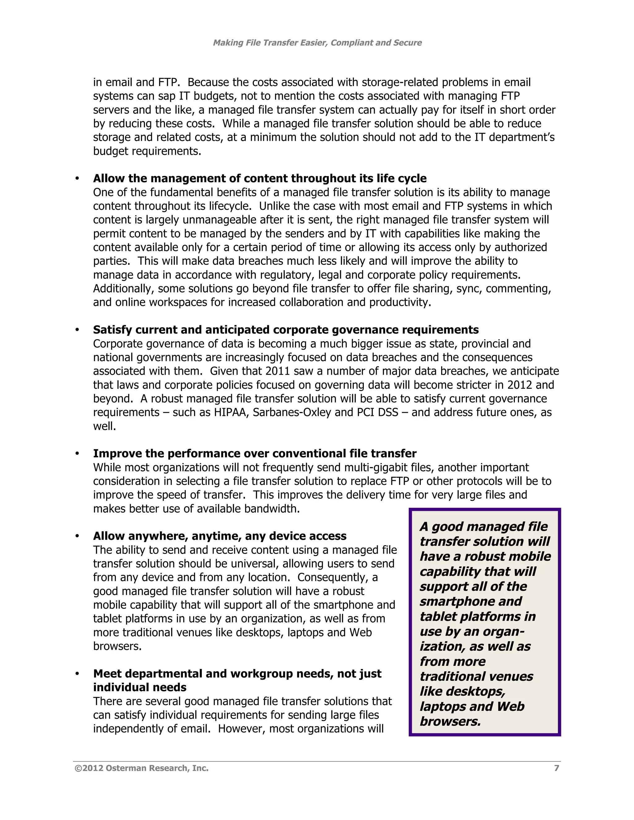 Making File Transfer Easier, Compliant and Secure



    in email and FTP. Because the costs associated with storage-related problems in email
    systems can sap IT budgets, not to mention the costs associated with managing FTP
    servers and the like, a managed file transfer system can actually pay for itself in short order
    by reducing these costs. While a managed file transfer solution should be able to reduce
    storage and related costs, at a minimum the solution should not add to the IT department’s
    budget requirements.

•   Allow the management of content throughout its life cycle
    One of the fundamental benefits of a managed file transfer solution is its ability to manage
    content throughout its lifecycle. Unlike the case with most email and FTP systems in which
    content is largely unmanageable after it is sent, the right managed file transfer system will
    permit content to be managed by the senders and by IT with capabilities like making the
    content available only for a certain period of time or allowing its access only by authorized
    parties. This will make data breaches much less likely and will improve the ability to
    manage data in accordance with regulatory, legal and corporate policy requirements.
    Additionally, some solutions go beyond file transfer to offer file sharing, sync, commenting,
    and online workspaces for increased collaboration and productivity.

•   Satisfy current and anticipated corporate governance requirements
    Corporate governance of data is becoming a much bigger issue as state, provincial and
    national governments are increasingly focused on data breaches and the consequences
    associated with them. Given that 2011 saw a number of major data breaches, we anticipate
    that laws and corporate policies focused on governing data will become stricter in 2012 and
    beyond. A robust managed file transfer solution will be able to satisfy current governance
    requirements – such as HIPAA, Sarbanes-Oxley and PCI DSS – and address future ones, as
    well.

•   Improve the performance over conventional file transfer
    While most organizations will not frequently send multi-gigabit files, another important
    consideration in selecting a file transfer solution to replace FTP or other protocols will be to
    improve the speed of transfer. This improves the delivery time for very large files and
    makes better use of available bandwidth.
                                                                                A good managed file
•   Allow anywhere, anytime, any device access
                                                                                transfer solution will
    The ability to send and receive content using a managed file
                                                                                have a robust mobile
    transfer solution should be universal, allowing users to send
    from any device and from any location. Consequently, a                      capability that will
    good managed file transfer solution will have a robust                      support all of the
    mobile capability that will support all of the smartphone and               smartphone and
    tablet platforms in use by an organization, as well as from                 tablet platforms in
    more traditional venues like desktops, laptops and Web                      use by an organ-
    browsers.                                                                   ization, as well as
                                                                                from more
•   Meet departmental and workgroup needs, not just                             traditional venues
    individual needs                                                            like desktops,
    There are several good managed file transfer solutions that
                                                                                laptops and Web
    can satisfy individual requirements for sending large files
                                                                                browsers.
    independently of email. However, most organizations will


©2012 Osterman Research, Inc.                                                                            7
 