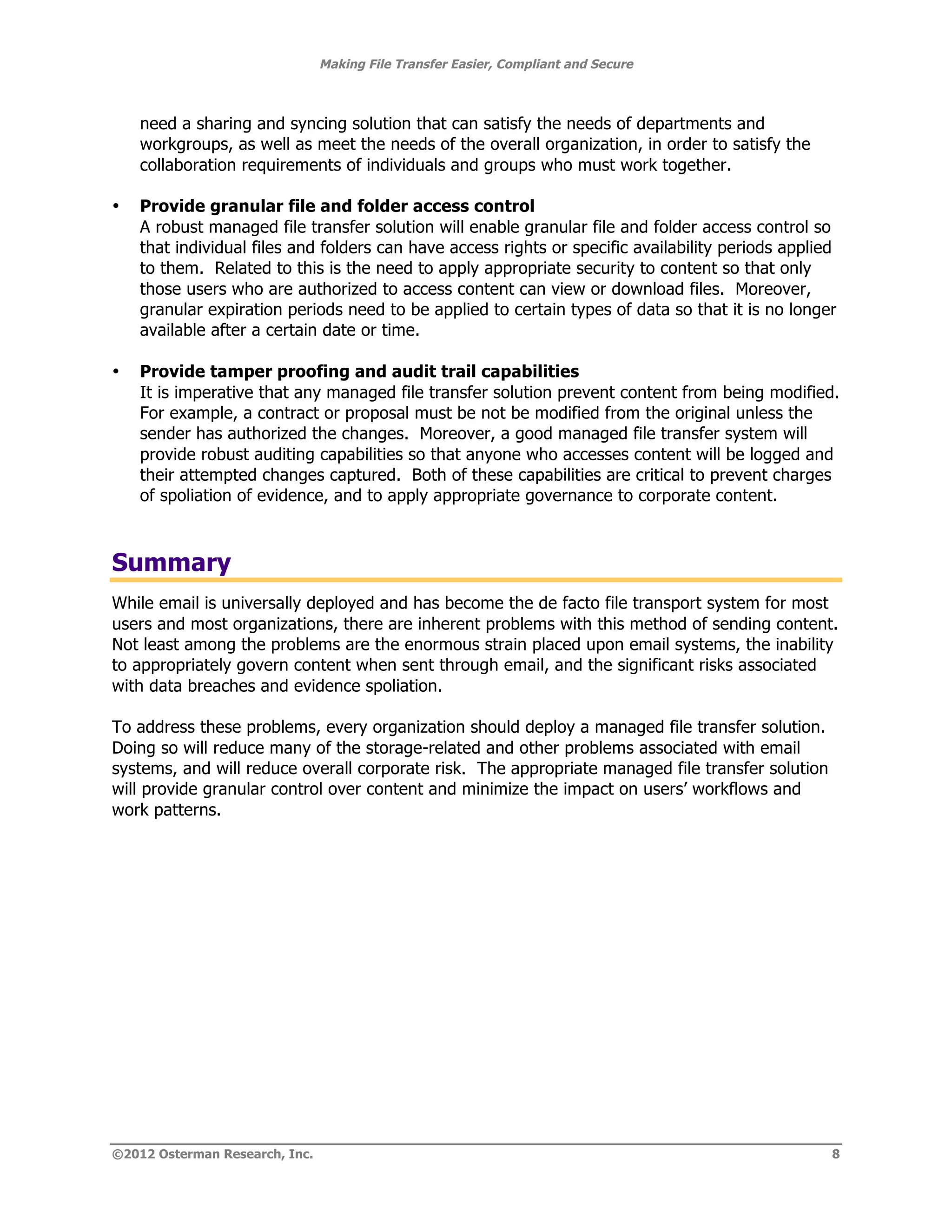 Making File Transfer Easier, Compliant and Secure



    need a sharing and syncing solution that can satisfy the needs of departments and
    workgroups, as well as meet the needs of the overall organization, in order to satisfy the
    collaboration requirements of individuals and groups who must work together.

•   Provide granular file and folder access control
    A robust managed file transfer solution will enable granular file and folder access control so
    that individual files and folders can have access rights or specific availability periods applied
    to them. Related to this is the need to apply appropriate security to content so that only
    those users who are authorized to access content can view or download files. Moreover,
    granular expiration periods need to be applied to certain types of data so that it is no longer
    available after a certain date or time.

•   Provide tamper proofing and audit trail capabilities
    It is imperative that any managed file transfer solution prevent content from being modified.
    For example, a contract or proposal must be not be modified from the original unless the
    sender has authorized the changes. Moreover, a good managed file transfer system will
    provide robust auditing capabilities so that anyone who accesses content will be logged and
    their attempted changes captured. Both of these capabilities are critical to prevent charges
    of spoliation of evidence, and to apply appropriate governance to corporate content.



Summary
While email is universally deployed and has become the de facto file transport system for most
users and most organizations, there are inherent problems with this method of sending content.
Not least among the problems are the enormous strain placed upon email systems, the inability
to appropriately govern content when sent through email, and the significant risks associated
with data breaches and evidence spoliation.

To address these problems, every organization should deploy a managed file transfer solution.
Doing so will reduce many of the storage-related and other problems associated with email
systems, and will reduce overall corporate risk. The appropriate managed file transfer solution
will provide granular control over content and minimize the impact on users’ workflows and
work patterns.




©2012 Osterman Research, Inc.                                                                       8
 