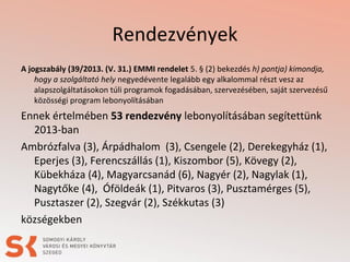 Rendezvények
A jogszabály (39/2013. (V. 31.) EMMI rendelet 5. § (2) bekezdés h) pontja) kimondja,
hogy a szolgáltató hely negyedévente legalább egy alkalommal részt vesz az
alapszolgáltatásokon túli programok fogadásában, szervezésében, saját szervezésű
közösségi program lebonyolításában

Ennek értelmében 53 rendezvény lebonyolításában segítettünk
2013-ban
Ambrózfalva (3), Árpádhalom (3), Csengele (2), Derekegyház (1),
Eperjes (3), Ferencszállás (1), Kiszombor (5), Kövegy (2),
Kübekháza (4), Magyarcsanád (6), Nagyér (2), Nagylak (1),
Nagytőke (4), Óföldeák (1), Pitvaros (3), Pusztamérges (5),
Pusztaszer (2), Szegvár (2), Székkutas (3)
községekben

 
