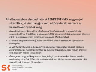 Általánosságban elmondható: A RENDEZVÉNYEK nagyon jól
sikerültek, jó visszhangjuk volt, a könyvtárak számára új
használókat nyertek meg.
•

•
•

•

A rendezvényeket követő 3-4 alkalommal érezhetően nőtt a látogatottság,
valamint nőtt az érdeklődés a biológiai és földrajzi ismereteket tartalmazó könyvek
iránt - a rendezvényeken megjelentek részéről. (Ambrózfalva)
Ez alatt a programsorozat (Olvasó Dél-Alföld) alatt is szereztünk új olvasókat.
(Csengele)
Jó volt hallani később is, hogy milyen jól érezték magukat az olvasók ezeken a
programokon pl. napokig beszéltek az ovisok a kígyóról és, hogy milyen aranyos
volt a tengeri malac. (Kiszombor)
Összegezve: nagy szükség van az ilyen jellegű rendezvényekre, hiszen minden
rendezvény után 3-4 új beiratkozott olvasónk van, illetve vannak olyanok is, akik
visszatérnek hozzánk. (Kiszombor)

 