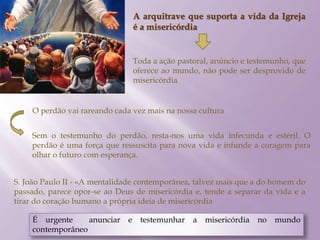 A arquitrave que suporta a vida da Igreja
é a misericórdia
Toda a ação pastoral, anúncio e testemunho, que
oferece ao mundo, não pode ser desprovido de
misericórdia
O perdão vai rareando cada vez mais na nossa cultura
Sem o testemunho do perdão, resta-nos uma vida infecunda e estéril. O
perdão é uma força que ressuscita para nova vida e infunde a coragem para
olhar o futuro com esperança.
S. João Paulo II - «A mentalidade contemporânea, talvez mais que a do homem do
passado, parece opor-se ao Deus de misericórdia e, tende a separar da vida e a
tirar do coração humano a própria ideia de misericórdia
É urgente anunciar e testemunhar a misericórdia no mundo
contemporâneo
 