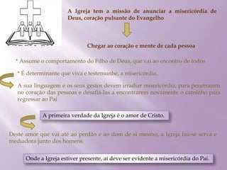 A Igreja tem a missão de anunciar a misericórdia de
Deus, coração pulsante do Evangelho
Chegar ao coração e mente de cada pessoa
* Assume o comportamento do Filho de Deus, que vai ao encontro de todos
* É determinante que viva e testemunhe, a misericórdia.
A sua linguagem e os seus gestos devem irradiar misericórdia, para penetrarem
no coração das pessoas e desafiá-las a encontrarem novamente o caminho para
regressar ao Pai
A primeira verdade da Igreja é o amor de Cristo.
Deste amor que vai até ao perdão e ao dom de si mesmo, a Igreja faz-se serva e
mediadora junto dos homens.
Onde a Igreja estiver presente, aí deve ser evidente a misericórdia do Pai.
 