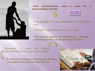 «Sede misericordiosos como o vosso Pai é
misericordioso»(Lc6,36)
É um programa de vida, empenhador, rico de alegria
e paz
É dirigido a quantos ouvem a voz de Jesus
Para sermos capazes de misericórdia , devemos
primeiro pôr-nos à escuta da Palavra de Deus
Recuperar o valor do silêncio;
para meditar a Palavra que nos é dirigida
É possível contemplar a misericórdia de Deus
e assumi-la como próprio estilo de vida
LEMA
 