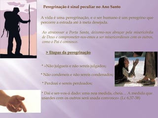 Peregrinação é sinal peculiar no Ano Santo
A vida é uma peregrinação, e o ser humano é um peregrino que
percorre a estrada até à meta desejada.
Ao atravessar a Porta Santa, deixemo-nos abraçar pela misericórdia
de Deus e comprometer-nos-emos a ser misericordiosos com os outros,
como o Pai é connosco.
> Etapas da peregrinação
* «Não julgueis e não sereis julgados;
* Não condeneis e não sereis condenados;
* Perdoai e sereis perdoados;
* Dai e ser-vos-á dado: uma noa medida, cheia… A medida que
usardes com os outros será usada convosco» (Lc 6,37-38)
 