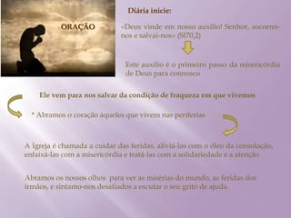 ORAÇÃO
Diária inicie:
«Deus vinde em nosso auxílio! Senhor, socorrei-
nos e salvai-nos» (Sl70,2)
Este auxilio é o primeiro passo da misericórdia
de Deus para connosco
Ele vem para nos salvar da condição de fraqueza em que vivemos
* Abramos o coração àqueles que vivem nas periferias
A Igreja é chamada a cuidar das feridas, aliviá-las com o óleo da consolação,
enfaixá-las com a misericórdia e tratá-las com a solidariedade e a atenção
Abramos os nossos olhos para ver as misérias do mundo, as feridas dos
irmãos, e sintamo-nos desafiados a escutar o seu grito de ajuda.
 