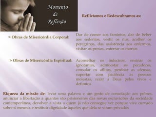 Reflictamos e Redescubramos as:
> Obras de Misericórdia Corporal:
Dar de comer aos famintos, dar de beber
aos sedentos, vestir os nus, acolher os
peregrinos, das assistência aos enfermos,
visitar os presos, enterrar os mortos
> Obras de Misericórdia Espiritual: Aconselhar os indecisos, ensinar os
ignorantes, admoestar os pecadores,
consolar os aflitos, perdoar as ofensas,
suportar com paciência as pessoas
molestas, rezar a Deus pelos vivos e
defuntos
Riqueza da missão de: levar uma palavra e um gesto de consolação aos pobres,
anunciar a libertação a quantos são prisioneiros das novas escravidões da sociedade
contemporânea, devolver a vista a quem já não consegue ver porque vive curvado
sobre si mesmo, e restituir dignidade àqueles que dela se viram privados
 