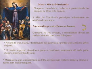 Maria – Mãe da Misericórdia
Ninguém, como Maria, conheceu a profundidade do
mistério de Deus feito homem.
A Mãe do Crucificado participou intimamente no
mistério do seu amor.
Arca da Aliança, entre Deus e os homens
Guardou, no seu coração, a misericórdia divina em
perfeita sintonia com o seu Filho Jesus.
* Aos pé da cruz, Maria, é testemunha das palavras de perdão que saem dos lábios
de Jesus.
* O perdão supremo oferecido a quem o crucificou, mostra-nos até onde pode
chegar a misericórdia de Deus.
* Maria atesta que a misericórdia do Filho de Deus não conhece limites e alcança a
todos, sem excluir ninguém.
 