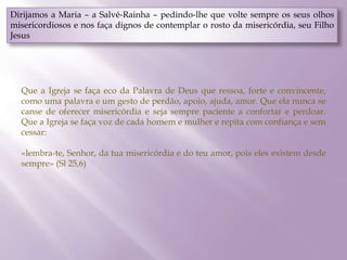 Dirijamos a Maria – a Salvé-Rainha – pedindo-lhe que volte sempre os seus olhos
misericordiosos e nos faça dignos de contemplar o rosto da misericórdia, seu Filho
Jesus
Que a Igreja se faça eco da Palavra de Deus que ressoa, forte e convincente,
como uma palavra e um gesto de perdão, apoio, ajuda, amor. Que ela nunca se
canse de oferecer misericórdia e seja sempre paciente a confortar e perdoar.
Que a Igreja se faça voz de cada homem e mulher e repita com confiança e sem
cessar:
«lembra-te, Senhor, da tua misericórdia e do teu amor, pois eles existem desde
sempre» (Sl 25,6)
 