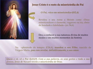Jesus Cristo é o rosto da misericórdia do Pai
O Pai, «rico em misericórdia»(Ef2,4)
Revelou o seu nome a Moisés como «Deus
misericordioso e clemente, vagaroso na ira, cheio
de bondade e fidelidade» (ex 34,6)
Na «plenitude do tempo» (Gl4,4), mandou o seu Filho, nascido da
Virgem Maria, para nos revelar, definitivamente, o seu amor.
Quem o vê, vê o Pai (Jo14,9). Com a sua palavra, os seus gestos e toda a sua
pessoa, Jesus de Nazaré revela a misericórdia de Deus.
Deu a conhecer a sua natureza divina de muitos
modos e em muitos momentos da história
 