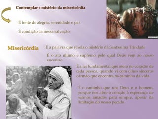 Contemplar o mistério da misericórdia
É fonte de alegria, serenidade e paz
É condição da nossa salvação
Misericórdia É a palavra que revela o mistério da Santíssima Trindade
É o ato último e supremo pelo qual Deus vem ao nosso
encontro
É a lei fundamental que mora no coração de
cada pessoa, quando vê com olhos sinceros
o irmão que encontra no caminho da vida.
É o caminho que une Deus e o homem,
porque nos abre o coração à esperança de
sermos amados para sempre, apesar da
limitação do nosso pecado
 