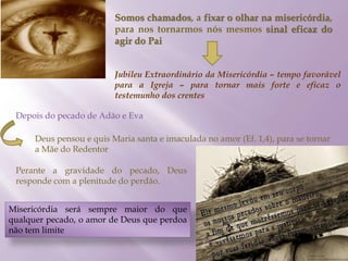 Somos chamados, a fixar o olhar na misericórdia,
para nos tornarmos nós mesmos sinal eficaz do
agir do Pai
Jubileu Extraordinário da Misericórdia – tempo favorável
para a Igreja – para tornar mais forte e eficaz o
testemunho dos crentes
Depois do pecado de Adão e Eva
Deus pensou e quis Maria santa e imaculada no amor (Ef. 1,4), para se tornar
a Mãe do Redentor
Perante a gravidade do pecado, Deus
responde com a plenitude do perdão.
Misericórdia será sempre maior do que
qualquer pecado, o amor de Deus que perdoa
não tem limite
 