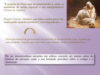 “É próprio de Deus usar de misericórdia e, nisto, se
manifesta de modo especial a sua omnipotência»
(Tomás de Aquino)
Oração Colecta: «Senhor, que dais a maior prova do
vosso poder quando perdoais e vos compadeceis…»
Deus permanecerá para sempre na história da humanidade como Aquele que
está presente, Aquele que é próximo, providente, santo e misericordioso.
Ele ser misericordioso encontra um reflexo concreto em muitas ações da
história da salvação, onde a sua bondade prevalece sobre o castigo e a
destruição
 