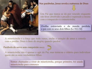 Nas parábolas, Jesus revela a natureza de Deus
Um Pai que nunca se dá por vencido enquanto
não tiver absolvido o pecado e superado a recusa
com a compaixão e a misericórdia.
Ovelha extraviada e da moeda perdida;
o pai com os seus dois filhos (Lc 15,1-32)
A misericórdia é a força que tudo vence, enche o coração de amor e consola
com o perdão. Deus é cheio de alegria, quando perdoa.
Parábola do servo sem compaixão Mt18,22
A misericórdia não é apenas o agir do Pai, mas torna-se o critério para individuar
quem são os seus verdadeiros filhos.
Somos chamados a viver de misericórdia, porque primeiro, foi usada
misericórdia para connosco
 