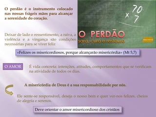 O perdão é o instrumento colocado
nas nossas frágeis mãos para alcançar
a serenidade do coração.
Deixar de lado o ressentimento, a raiva, a
violência e a vingança são condições
necessárias para se viver feliz
«Felizes os misericordiosos, porque alcançarão misericórdia» (Mt 5,7)
O AMOR É vida concreta: intenções, atitudes, comportamentos que se verificam
na atividade de todos os dias.
A misericórdia de Deus é a sua responsabilidade por nós.
Ele sente-se responsável, deseja o nosso bem e quer ver-nos felizes, cheios
de alegria e serenos.
Deve orientar o amor misericordioso dos cristãos
 