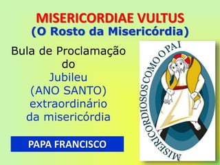 MISERICORDIAE VULTUS
PAPA FRANCISCO
Bula de Proclamação
do
Jubileu
(ANO SANTO)
extraordinário
da misericórdia
(O Rosto da Misericórdia)
 