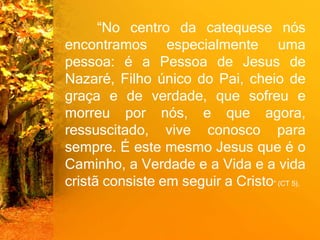 “No centro da catequese nós
encontramos especialmente uma
pessoa: é a Pessoa de Jesus de
Nazaré, Filho único do Pai, cheio de
graça e de verdade, que sofreu e
morreu por nós, e que agora,
ressuscitado, vive conosco para
sempre. É este mesmo Jesus que é o
Caminho, a Verdade e a Vida e a vida
cristã consiste em seguir a Cristo” (CT 5).
 