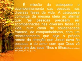 É missão da catequese o
acompanhamento das pessoas nas
diversas fases da vida. A catequese
comunga da mesma ideia ao afirmar
que: “as pessoas precisam ser
acompanhadas nas diversas fases da
vida, num clima de solidariedade
fraterna, de companheirismo, com um
relacionamento que seja o próprio
retrato da atenção que Jesus dava às
pessoas e do amor com que Deus vê
cada um dos seus filhos e filhas”(Documentos
da CNBB, nº 72, p. 17).
 
