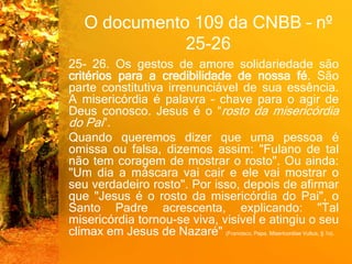 O documento 109 da CNBB – nº
25-26
25- 26. Os gestos de amore solidariedade são
critérios para a credibilidade de nossa fé. São
parte constitutiva irrenunciável de sua essência.
A misericórdia é palavra – chave para o agir de
Deus conosco. Jesus é o “rosto da misericórdia
do Pai”.
Quando queremos dizer que uma pessoa é
omissa ou falsa, dizemos assim: "Fulano de tal
não tem coragem de mostrar o rosto". Ou ainda:
"Um dia a máscara vai cair e ele vai mostrar o
seu verdadeiro rosto". Por isso, depois de afirmar
que "Jesus é o rosto da misericórdia do Pai", o
Santo Padre acrescenta, explicando: "Tal
misericórdia tornou-se viva, visível e atingiu o seu
clímax em Jesus de Nazaré" (Francisco, Papa. Misericordiae Vultus, § 1o).
 