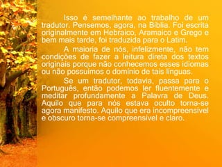 Isso é semelhante ao trabalho de um
tradutor. Pensemos, agora, na Bíblia. Foi escrita
originalmente em Hebraico, Aramaico e Grego e
bem mais tarde, foi traduzida para o Latim.
A maioria de nós, infelizmente, não tem
condições de fazer a leitura direta dos textos
originais porque não conhecemos esses idiomas
ou não possuímos o domínio de tais línguas.
Se um tradutor, todavia, passa para o
Português, então podemos ler fluentemente e
meditar profundamente a Palavra de Deus.
Aquilo que para nós estava oculto torna-se
agora manifesto. Aquilo que era incompreensível
e obscuro torna-se compreensível e claro.
 