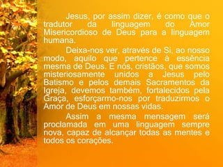 Jesus, por assim dizer, é como que o
tradutor da linguagem do Amor
Misericordioso de Deus para a linguagem
humana.
Deixa-nos ver, através de Si, ao nosso
modo, aquilo que pertence à essência
mesma de Deus. E nós, cristãos, que somos
misteriosamente unidos a Jesus pelo
Batismo e pelos demais Sacramentos da
Igreja, devemos também, fortalecidos pela
Graça, esforçarmo-nos por traduzirmos o
Amor de Deus em nossas vidas.
Assim a mesma mensagem será
proclamada em uma linguagem sempre
nova, capaz de alcançar todas as mentes e
todos os corações.
 