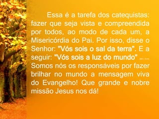 Essa é a tarefa dos catequistas:
fazer que seja vista e compreendida
por todos, ao modo de cada um, a
Misericórdia do Pai. Por isso, disse o
Senhor: "Vós sois o sal da terra". E a
seguir: "Vós sois a luz do mundo" (Mt 5, 13-14).
Somos nós os responsáveis por fazer
brilhar no mundo a mensagem viva
do Evangelho! Que grande e nobre
missão Jesus nos dá!
 