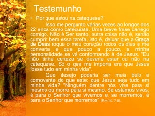 Testemunho
• Por que estou na catequese?
Isso me pergunto várias vezes ao longos dos
22 anos como catequista. Uma breve frase carrego
comigo. Não é Ser santo, outra coisa não é, senão
cumprir bem essa tarefa, isto é, deixar que a Graça
de Deus toque o meu coração todos os dias e me
converta e que pouco a pouco, a minha
personalidade se vá conformando à de Jesus. "Eu
não tinha certeza se deveria estar ou não na
catequese. Só o que me importa era que Jesus
fosse tudo em minha vida".
Que desejo poderia ser mais belo e
comovente do que este: que Jesus seja tudo em
minha vida? "Ninguém dentre nós vive para si
mesmo ou morre para si mesmo. Se estamos vivos,
é para o Senhor que vivemos e, se morremos, é
para o Senhor que morremos" (Rm 14, 7-8).
 
