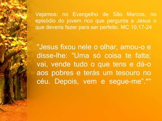 Vejamos: no Evangelho de São Marcos, no
episódio do jovem rico que pergunta a Jesus o
que deveria fazer para ser perfeito. MC 10,17-24
"Jesus fixou nele o olhar, amou-o e
disse-lhe: “Uma só coisa te falta;
vai, vende tudo o que tens e dá-o
aos pobres e terás um tesouro no
céu. Depois, vem e segue-me”.*"
 