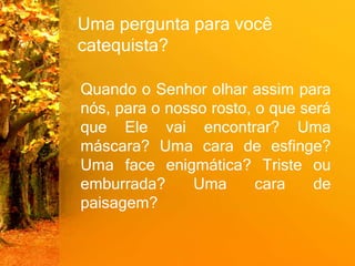Uma pergunta para você
catequista?
Quando o Senhor olhar assim para
nós, para o nosso rosto, o que será
que Ele vai encontrar? Uma
máscara? Uma cara de esfinge?
Uma face enigmática? Triste ou
emburrada? Uma cara de
paisagem?
 