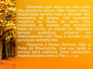 Deixemos que Jesus nos veja como
nós realmente somos. Nos nossos rostos,
resplandeça sempre mais a verdade! Nos
momentos de alegria, não tenhamos
vergonha ou receio de sorrir. Nos
momentos de tristeza, não tenhamos
medo de chorar, se preciso for. Sejamos
sempre autênticos, sinceros no
relacionamento com Deus e também com
os nossos semelhantes.
Peçamos a Nossa Senhora, Mãe e
Porta da Misericórdia, que nos ajude a
sermos bons católicos, bons catequistas
misericordiosos como o Pai (cf. Lc 6,36)!
 