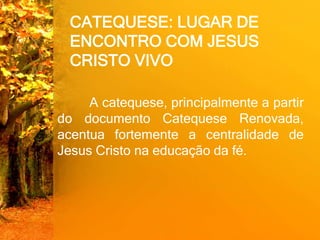 CATEQUESE: LUGAR DE
ENCONTRO COM JESUS
CRISTO VIVO
A catequese, principalmente a partir
do documento Catequese Renovada,
acentua fortemente a centralidade de
Jesus Cristo na educação da fé.
 