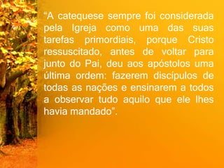 “A catequese sempre foi considerada
pela Igreja como uma das suas
tarefas primordiais, porque Cristo
ressuscitado, antes de voltar para
junto do Pai, deu aos apóstolos uma
última ordem: fazerem discípulos de
todas as nações e ensinarem a todos
a observar tudo aquilo que ele lhes
havia mandado”.
 