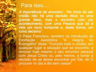 Para isso....
A importância do encontro: “No início do ser
cristão não há uma decisão ética ou uma
grande ideia, mas o encontro com um
acontecimento, com uma Pessoa que dá à
vida um novo horizonte e, desta forma, um
rumo decisivo”.
O Papa Francisco, também na introdução da
Exortação Apostólica “A Alegria do
Evangelho” disse: “Convido todo o cristão, em
qualquer lugar e situação que se encontre, a
renovar hoje mesmo o seu encontro pessoal
com Jesus Cristo ou, pelo menos, a tomar a
decisão de se deixar encontrar por Ele, de O
procurar no dia a dia sem cessar”
 
