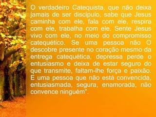 O verdadeiro Catequista, que não deixa
jamais de ser discípulo, sabe que Jesus
caminha com ele, fala com ele, respira
com ele, trabalha com ele. Sente Jesus
vivo com ele, no meio do compromisso
catequético. Se uma pessoa não O
descobre presente no coração mesmo da
entrega catequética, depressa perde o
entusiasmo e deixa de estar seguro do
que transmite, faltam-lhe força e paixão.
E uma pessoa que não está convencida,
entusiasmada, segura, enamorada, não
convence ninguém”.
 