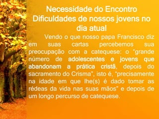 Necessidade do Encontro
Dificuldades de nossos jovens no
dia atual
Vendo o que nosso papa Francisco diz
em suas cartas percebemos sua
preocupação com a catequese: o “grande
número de adolescentes e jovens que
abandonam a prática cristã, depois do
sacramento do Crisma”, isto é, “precisamente
na idade em que lhe(s) é dado tomar as
rédeas da vida nas suas mãos” e depois de
um longo percurso de catequese.
 