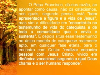 O Papa Francisco, dá-nos razão, ao
apontar como causa, não os catecismos,
nos quais, segundo pensa, está “bem
apresentada a figura e a vida de Jesus”,
mas sim a dificuldade em “encontrá-lo no
testemunho de vida do catequista e de
toda a comunidade que o envia e
sustenta”. E depois situa esse testemunho
no único modelo de catequese realmente
apto, em qualquer fase etária, para o
encontro com Cristo: “realizar encontro
pessoal com Jesus Cristo, vivido em
dinâmica vocacional segundo a qual Deus
chama e o ser humano responde”.
 